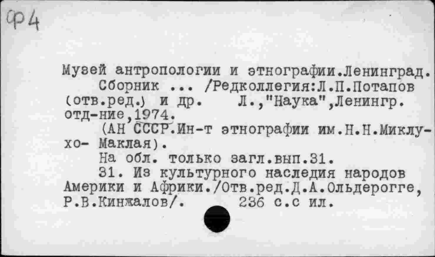 ﻿Ф4
Музей антропологии и этнографии.Ленинград.
Сборник ... /Редколлегия:Л.П.Потапов (отв.ред.) и др. Л. ,"Наука",Ленингр. отд-ние,1974.
(АН СССР.Ин-т этнографии им.Н.Н.Миклу-хо- Маклая).
На обл. только загл.вып.31.
31. Из культурного наследия народов Америки и Африки./Отв.ред.Д.А.Ольдерогге, Р.В.Кинжалов/. Ä 236 с.с ил.